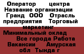 Оператор Call-центра › Название организации ­ Гранд, ООО › Отрасль предприятия ­ Торговый маркетинг › Минимальный оклад ­ 30 000 - Все города Работа » Вакансии   . Амурская обл.,Тында г.